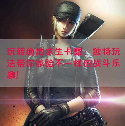 玩转绝地求生卡盟：独特玩法带你体验不一样的战斗乐趣！