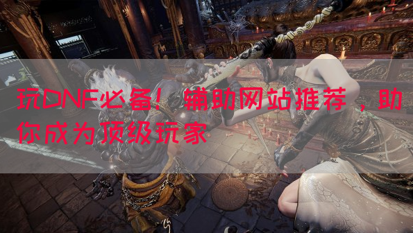 玩DNF必备！辅助网站推荐，助你成为顶级玩家