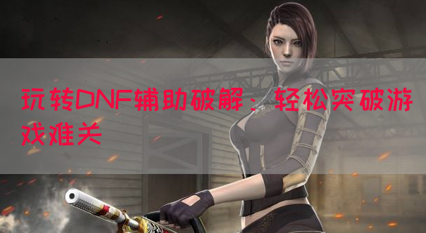玩转DNF辅助破解：轻松突破游戏难关
