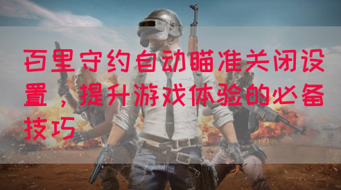 百里守约自动瞄准关闭设置，提升游戏体验的必备技巧