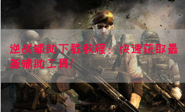 逆战辅助下载教程：快速获取最新辅助工具！