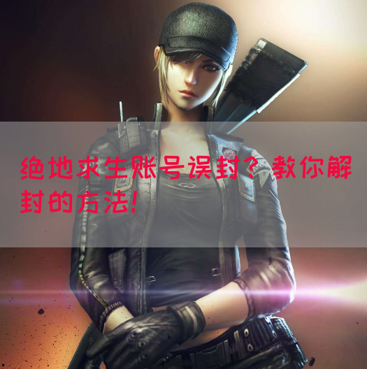 绝地求生账号误封？教你解封的方法！