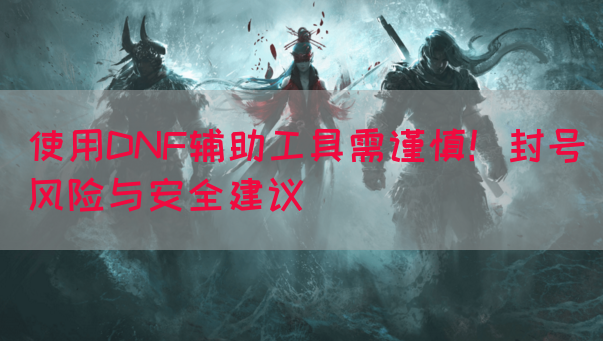 使用DNF辅助工具需谨慎！封号风险与安全建议
