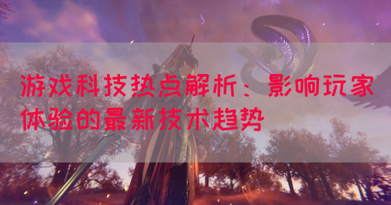 游戏科技热点解析：影响玩家体验的最新技术趋势
