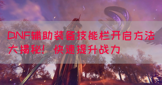 DNF辅助装备技能栏开启方法大揭秘！快速提升战力