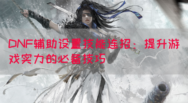 DNF辅助设置技能连招：提升游戏实力的必备技巧