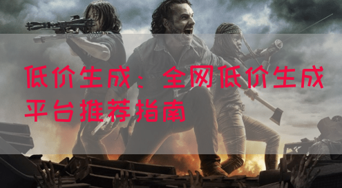 低价生成：全网低价生成平台推荐指南