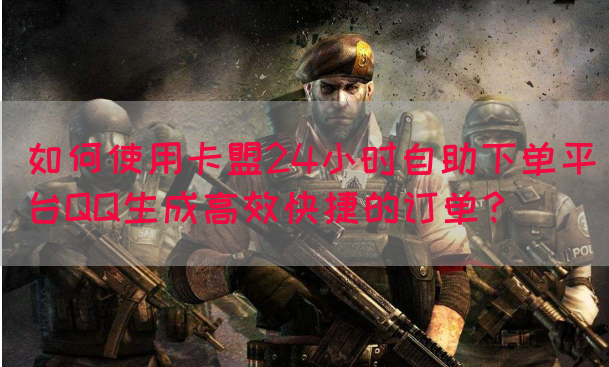 如何使用卡盟24小时自助下单平台QQ生成高效快捷的订单？