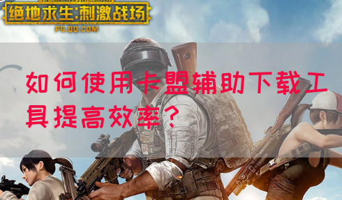 如何使用卡盟辅助下载工具提高效率？