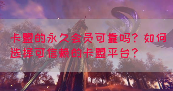 卡盟的永久会员可靠吗？如何选择可信赖的卡盟平台？