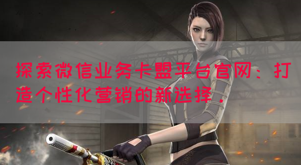 探索微信业务卡盟平台官网：打造个性化营销的新选择。(图1)