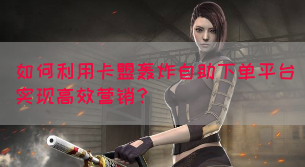 如何利用卡盟轰炸自助下单平台实现高效营销？