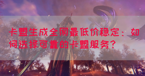 卡盟生成全网最低价稳定：如何选择可靠的卡盟服务？