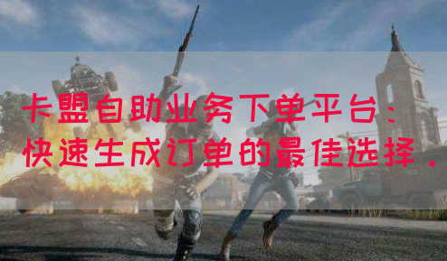 卡盟自助业务下单平台：快速生成订单的最佳选择。