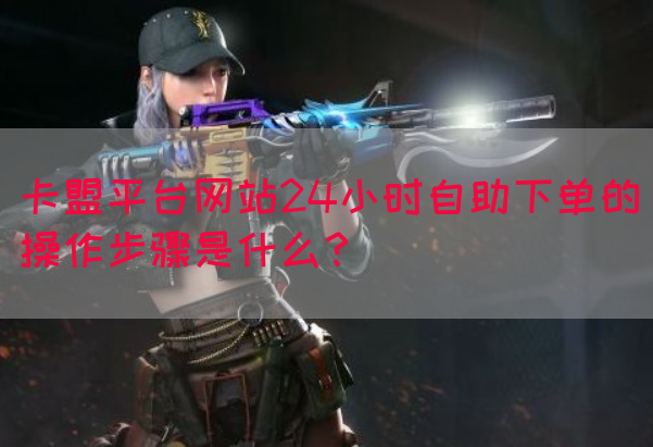 卡盟平台网站24小时自助下单的操作步骤是什么？