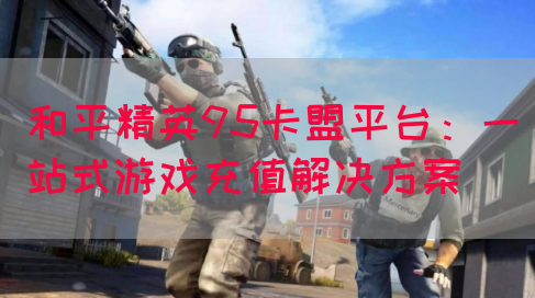 和平精英95卡盟平台：一站式游戏充值解决方案(图1)