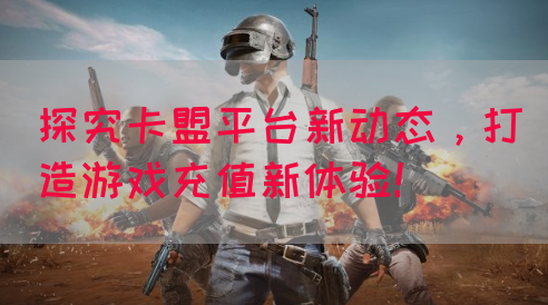 探究卡盟平台新动态，打造游戏充值新体验！(图1)