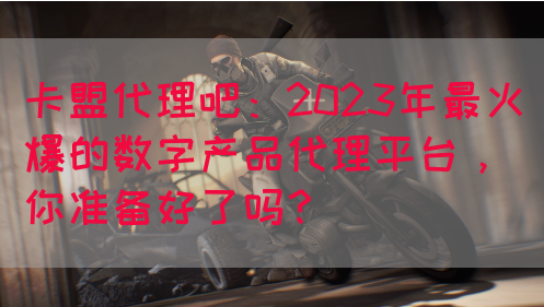 卡盟代理吧：2023年最火爆的数字产品代理平台，你准备好了吗？(图1)
