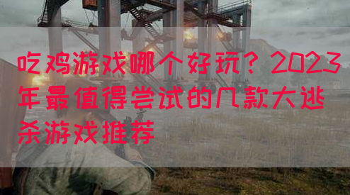 吃鸡游戏哪个好玩？2023年最值得尝试的几款大逃杀游戏推荐
