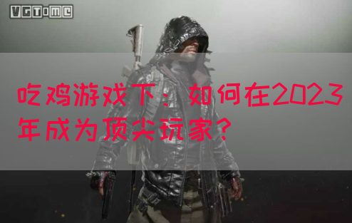 吃鸡游戏下：如何在2023年成为顶尖玩家？(图1)