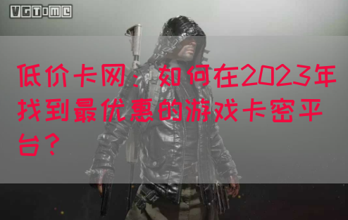 低价卡网：如何在2023年找到最优惠的游戏卡密平台？