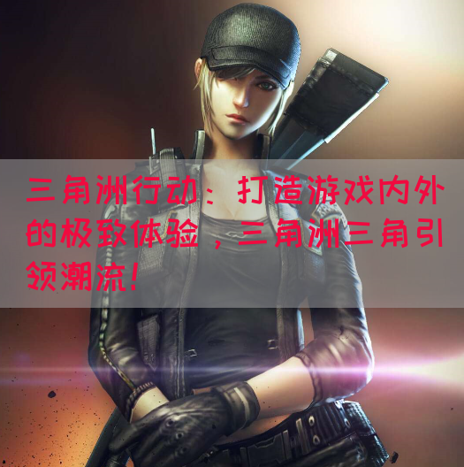 三角洲行动：打造游戏内外的极致体验，三角洲三角引领潮流！(图1)