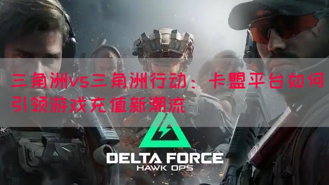 三角洲vs三角洲行动：卡盟平台如何引领游戏充值新潮流(图1)