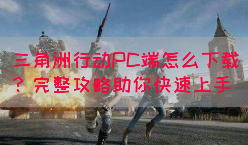 三角洲行动PC端怎么下载？完整攻略助你快速上手