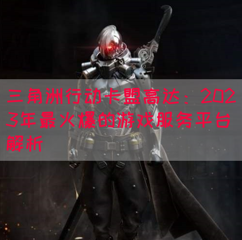 三角洲行动卡盟高达：2023年最火爆的游戏服务平台解析