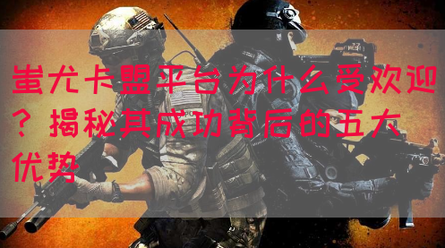 蚩尤卡盟平台为什么受欢迎？揭秘其成功背后的五大优势